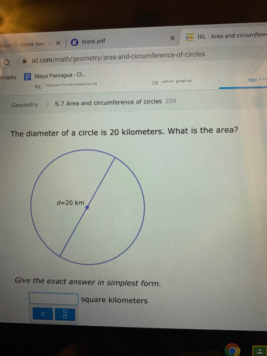 Da IXL-Area and circumferer
esson 2- Greek law - G X
K blank.pdf
A ixl.com/math/geometry/area-and-circumference-of-circles
kmarks
EMaya Paniagua - Cl...
JAIII piuris
Geometry
> S.7 Area and circumference of circles ZDX
The diameter of a circle is 20 kilometers. What is the area?
d=20 km
Give the exact answer in simplest form.
square kilometers
