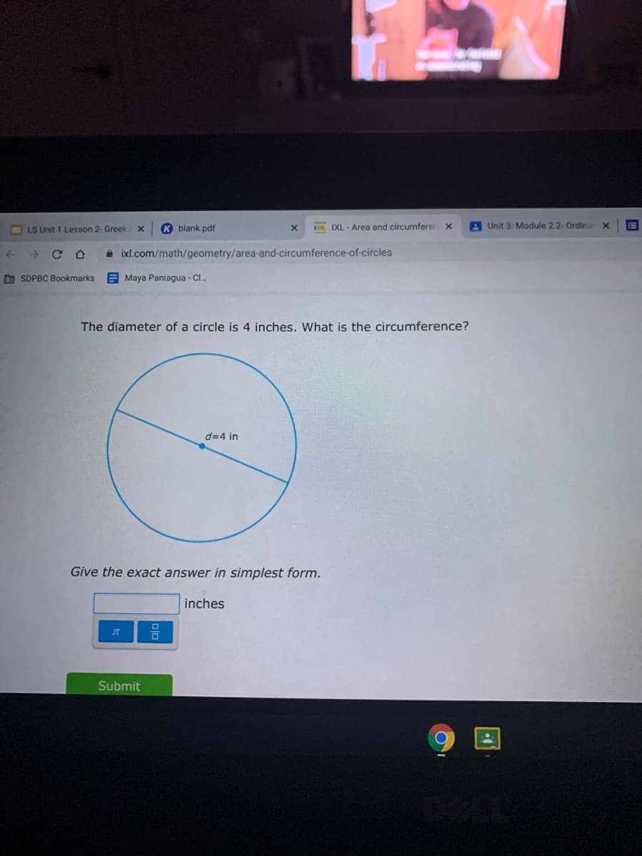 LS Unit 1 Lesson 2- Greek
K blank.pdf
D IXL - Area and circumferer x
A Unit 3: Module 2.2- Ordina X
A ixl.com/math/geometry/area-and-circumference-of-circles
D SDPBC Bookmarks
E Maya Paniagua - C.
The diameter of a circle is 4 inches. What is the circumference?
d=4 in
Give the exact answer in simplest form.
inches
Submit
