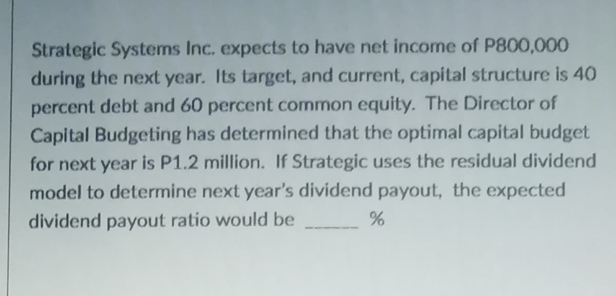 Strategic Systems Inc. expects to have net income of P800,000
during the next year. Its target, and current, capital structure is 40
percent debt and 60 percent common equity. The Director of
Capital Budgeting has determined that the optimal capital budget
for next year is P1.2 million. If Strategic uses the residual dividend
model to determine next year's dividend payout, the expected
dividend payout ratio would be
%