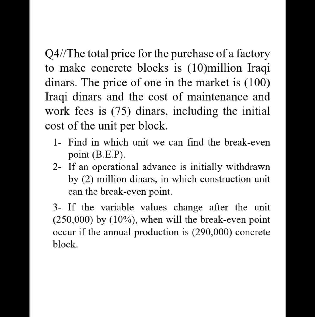Q4//The total price for the purchase of a factory
to make concrete blocks is (10)million Iraqi
dinars. The price of one in the market is (100)
Iraqi dinars and the cost of maintenance and
work fees is (75) dinars, including the initial
cost of the unit
per
block.
1- Find in which unit we can find the break-even
point (B.E.P).
2- If an operational advance is initially withdrawn
by (2) million dinars, in which construction unit
can the break-even point.
3- If the variable values change after the unit
(250,000) by (10%), when will the break-even point
occur if the annual production is (290,000) concrete
block.
