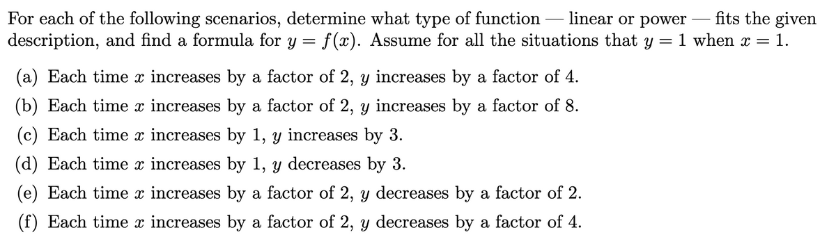For each of the following scenarios, determine what type of function – linear or power fits the given
description, and find a formula for y = f(x). Assume for all the situations that y
1 when x
1.
(a) Each time x increases by a factor of 2, y increases by a factor of 4.
(b) Each time x increases by a factor of 2, y increases by a factor of 8.
(c) Each time x increases by 1, y increases by 3.
(d) Each time x increases by 1, y decreases by 3.
(e) Each time x increases by a factor of 2, y decreases by a factor of 2.
(f) Each time x increases by a factor of 2, y decreases by a factor of 4.
