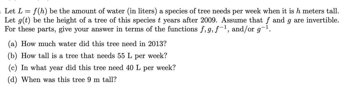 Let L = f(h) be the amount of water (in liters) a species of tree needs per week when it is h meters tall.
Let g(t) be the height of a tree of this species t years after 2009. Assume that f and g are invertible.
For these parts, give your answer in terms of the functions f, 9, f-1, and/or g-1.
(a) How much water did this tree need in 2013?
(b) How tall is a tree that needs 55 L per week?
(c) In what year did this tree need 40 L per week?
(d) When was this tree 9 m tall?

