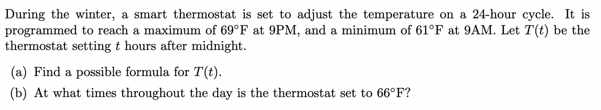 During the winter, a smart thermostat is set to adjust the temperature on a 24-hour cycle. It is
programmed to reach a maximum of 69°F at 9PM, and a minimum of 61°F at 9AM. Let T(t) be the
thermostat setting t hours after midnight.
(a) Find a possible formula for T(t).
(b) At what times throughout the day is the thermostat set to 66°F?
