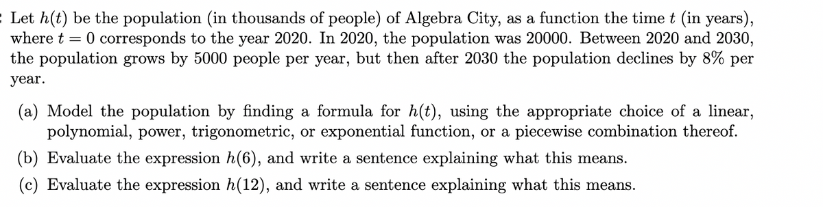 2 Let h(t) be the population (in thousands of people) of Algebra City, as a function the time t (in years),
where t =
0 corresponds to the year 2020. In 2020, the population was 20000. Between 2020 and 2030,
the population grows by 5000 people per year, but then after 2030 the population declines by 8% per
year.
(a) Model the population by finding a formula for h(t), using the appropriate choice of a linear,
polynomial, power, trigonometric, or exponential function, or a piecewise combination thereof.
(b) Evaluate the expression h(6), and write a sentence explaining what this means.
(c) Evaluate the expression h(12), and write a sentence explaining what this means.
