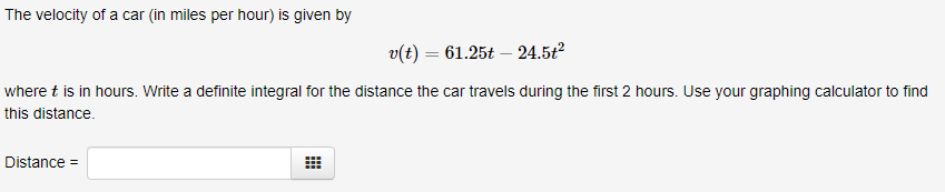 The velocity of a car (in miles per hour) is given by
v(t) = 61.25t – 24.5ť²
where t is in hours. Write a definite integral for the distance the car travels during the first 2 hours. Use your graphing calculator to find
this distance.
Distance =
