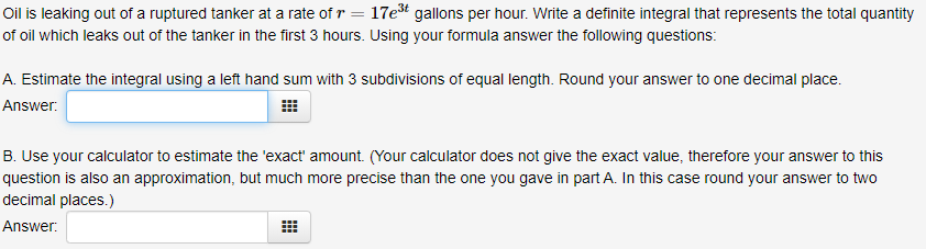 Oil is leaking out of a ruptured tanker at a rate of r = 17et gallons per hour. Write a definite integral that represents the total quantity
of oil which leaks out of the tanker in the first 3 hours. Using your formula answer the following questions:
A. Estimate the integral using a left hand sum with 3 subdivisions of equal length. Round your answer to one decimal place.
Answer:
B. Use your calculator to estimate the 'exact' amount. (Your calculator does not give the exact value, therefore your answer to this
question is also an approximation, but much more precise than the one you gave in part A. In this case round your answer to two
decimal places.)
Answer:
