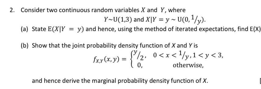 2. Consider two continuous random variables X and Y, where
Y~U(1,3) and X|Y = y - U(0,1/y).
(a) State E(X|Y = y) and hence, using the method of iterated expectations, find E(X)
(b) Show that the joint probability density function of X and Y is
/2, 0<x</y,1< y< 3,
= { 2"
fxy (x, y)
0,
otherwise,
and hence derive the marginal probability density function of X.
