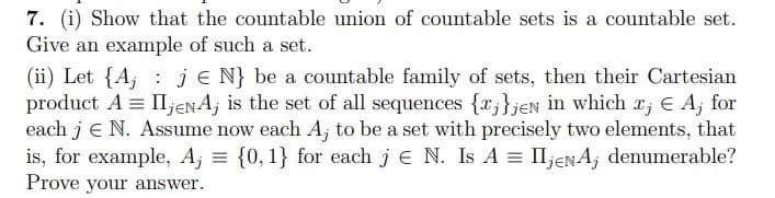 7. (i) Show that the countable union of countable sets is a countable set.
Give an example of such a set.
(ii) Let {A, : je N} be a countable family of sets, then their Cartesian
product A = II,jenA; is the set of all sequences {x;}jeN in which x; € A; for
each j e N. Assume now each A, to be a set with precisely two elements, that
is, for example, A; = {0,1} for each j e N. Is A = II;eNA; denumerable?
Prove your answer.
