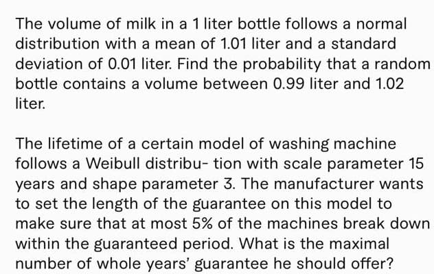 The volume of milk in a 1 liter bottle follows a normal
distribution with a mean of 1.01 liter and a standard
deviation of 0.01 liter. Find the probability that a random
bottle contains a volume between 0.99 liter and 1.02
liter.
The lifetime of a certain model of washing machine
follows a Weibull distribu- tion with scale parameter 15
years and shape parameter 3. The manufacturer wants
to set the length of the guarantee on this model to
make sure that at most 5% of the machines break down
within the guaranteed period. What is the maximal
number of whole years' guarantee he should offer?
