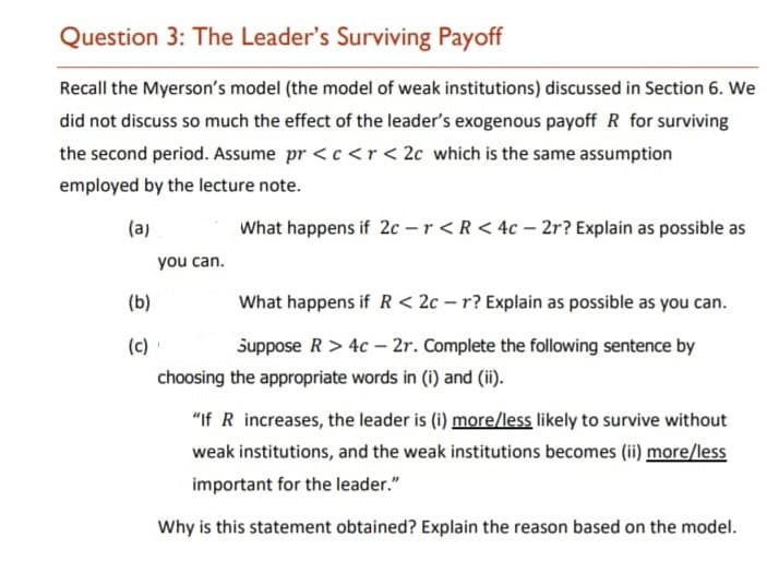 Question 3: The Leader's Surviving Payoff
Recall the Myerson's model (the model of weak institutions) discussed in Section 6. We
did not discuss so much the effect of the leader's exogenous payoff R for surviving
the second period. Assume pr <c <r< 2c which is the same assumption
employed by the lecture note.
(a)
What happens if 2c -r < R < 4c – 2r? Explain as possible as
you can.
(b)
What happens if R < 2c – r? Explain as possible as you can.
(c)
suppose R> 4c – 2r. Complete the following sentence by
choosing the appropriate words in (i) and (ii).
"If R increases, the leader is (i) more/less likely to survive without
weak institutions, and the weak institutions becomes (ii) more/less
important for the leader."
Why is this statement obtained? Explain the reason based on the model.
