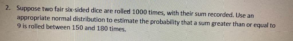 2. Suppose two fair six-sided dice are rolled 1000 times, with their sum recorded. Use an
appropriate normal distribution to estimate the probability that a sum greater than or equal to
9 is rolled between 150 and 180 times.
