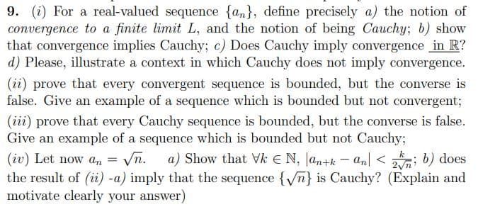 9. (i) For a real-valued sequence {an}, define precisely a) the notion of
convergence to a finite limit L, and the notion of being Cauchy; b) show
that convergence implies Cauchy; c) Does Cauchy imply convergence in R?
d) Please, illustrate a context in which Cauchy does not imply convergence.
(ii) prove that every convergent sequence is bounded, but the converse is
false. Give an example of a sequence which is bounded but not convergent;
(iii) prove that every Cauchy sequence is bounded, but the converse is false.
Give an example of a sequence which is bounded but not Cauchy;
Vn.
a) Show that Vk E N, Jan+k – an] < ; b) does
(iv) Let now an
the result of (i) -a) imply that the sequence {/n} is Cauchy? (Explain and
motivate clearly your answer)

