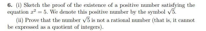 6. (i) Sketch the proof of the existence of a positive number satisfying the
equation x2 = 5. We denote this positive number by the symbol V5.
(ii) Prove that the number V5 is not a rational number (that is, it cannot
be expressed as a quotient of integers).
