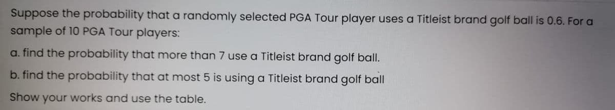 Suppose the probability that a randomly selected PGA Tour player uses a Titleist brand golf ball is 0.6. For a
sample of 10 PGA Tour players:
a. find the probability that more than 7 use a Titleist brand golf ball.
b. find the probability that at most 5 is using a Titleist brand golf ball
Show your works and use the table.
