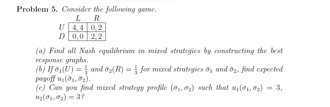 Problem 5. Consider the following game.
R
U 4,4 0,2
D0,0 2,2
(a) Find all Nash equilibrium in mixed strategies by constructing the best
response graphs.
(b) If ō1(U) = and ö2(R) = for mixed strategies ō1 and ō2, find expected
раyoff u, (б1, д2).
(с) Сап you find mized strategy profile (o1,02) such that u, (o1, 02)
up (σ1, σ ) 3?
= 3,
