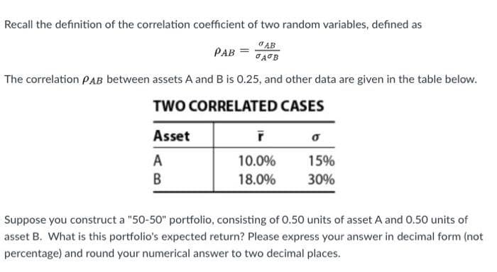Recall the definition of the correlation coefficient of two random variables, defined as
O AB
PAB =
The correlation PAB between assets A and B is 0.25, and other data are given in the table below.
TWO CORRELATED CASES
Asset
A
10.0%
15%
В
18.0%
30%
Suppose you construct a "50-50" portfolio, consisting of 0.50 units of asset A and 0.50 units of
asset B. What is this portfolio's expected return? Please express your answer in decimal form (not
percentage) and round your numerical answer to two decimal places.
