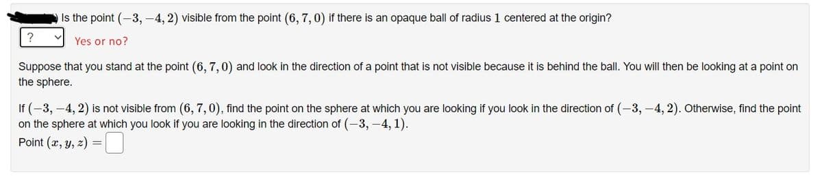 Is the point (-3, -4, 2) visible from the point (6, 7,0) if there is an opaque ball of radius 1 centered at the origin?
Yes or no?
Suppose that you stand at the point (6, 7, 0) and look in the direction of a point that is not visible because it is behind the ball. You will then be looking at a point on
the sphere.
If (-3, –4, 2) is not visible from (6, 7,0), find the point on the sphere at which you are looking if you look in the direction of (-3, –4, 2). Otherwise, find the point
on the sphere at which you look if you are looking in the direction of (-3, -4, 1).
Point (x, y, z) =
