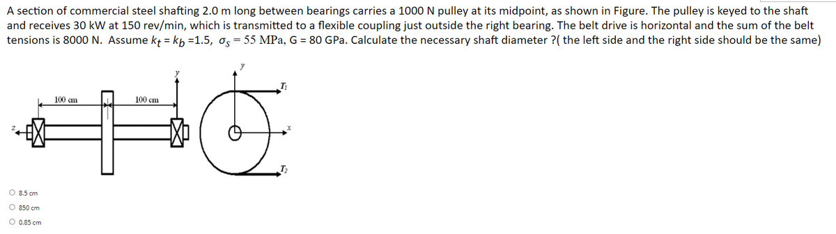 A section of commercial steel shafting 2.0 m long between bearings carries a 1000 N pulley at its midpoint, as shown in Figure. The pulley is keyed to the shaft
and receives 30 kW at 150 rev/min, which is transmitted to a flexible coupling just outside the right bearing. The belt drive is horizontal and the sum of the belt
tensions is 8000 N. Assume kt = kp =1.5, Os
= 55 MPa, G = 80 GPa. Calculate the necessary shaft diameter ?( the left side and the right side should be the same)
100 cm
100 cm
T2
O 8.5 cm
O 850 cm
O 0.85 cm
