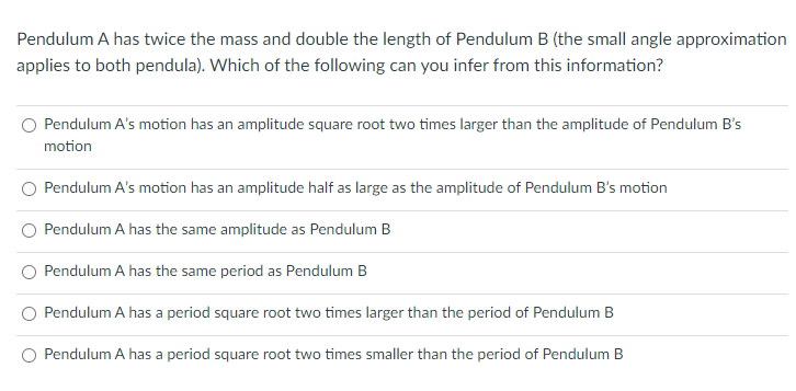 Pendulum A has twice the mass and double the length of Pendulum B (the small angle approximation
applies to both pendula). Which of the following can you infer from this information?
Pendulum A's motion has an amplitude square root two times larger than the amplitude of Pendulum B's
motion
Pendulum A's motion has an amplitude half as large as the amplitude of Pendulum B's motion
Pendulum A has the same amplitude as Pendulum B
Pendulum A has the same period as Pendulum B
Pendulum A has a period square root two times larger than the period of Pendulum B
O Pendulum A has a period square root two times smaller than the period of Pendulum B
