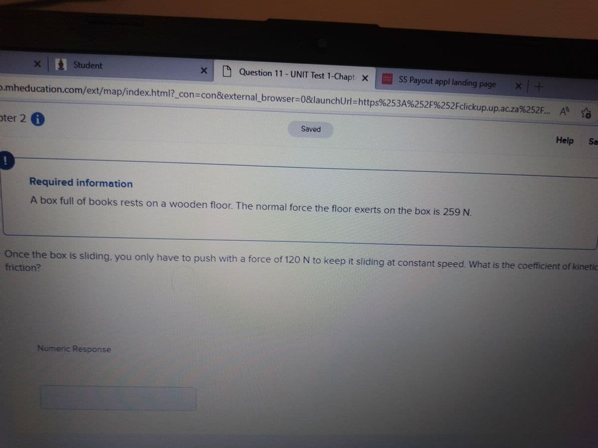 x Student
oter 2 i
Question 11- UNIT Test 1-Chapt X
b.mheducation.com/ext/map/index.html?_con=con&external_browser=0&launchUrl=https%253A%252F%252Fclickup.up.ac.za%252F... A
SS Payout appl landing page
Saved
Numeric Response
Required information
A box full of books rests on a wooden floor. The normal force the floor exerts on the box is 259 N.
x +
Help Sa
Once the box is sliding, you only have to push with a force of 120 N to keep it sliding at constant speed. What is the coefficient of kinetic
friction?