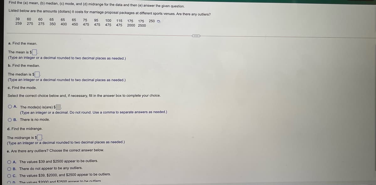 Find the (a) mean, (b) median, (c) mode, and (d) midrange for the data and then (e) answer the given question.
Listed below are the amounts (dollars) it costs for marriage proposal packages at different sports venues. Are there any outliers?
39
60
60
65
65
65
75
95
100
115 175 175 250 O
475 2000 2500
259
275 275
350
400
450
475
475 475
a. Find the mean.
The mean is $.
(Type an integer or a decimal rounded to two decimal places as needed.)
b. Find the median.
The median is $
(Type an integer or a decimal rounded to two decimal places as needed.)
c. Find the mode.
Select the correct choice below and, if necessary, fill in the answer box to complete your choice.
O A. The mode(s) is(are) $.
(Type an integer or a decimal. Do not round. Use a comma to separate answers as needed.)
O B. There is no mode.
d. Find the midrange.
The midrange is $].
(Type an integer or a decimal rounded to two decimal places as needed.)
e. Are there any outliers? Choose the correct answer below.
O A. The values $39 and $2500 appear to be outliers.
O B. There do not appear to be any outliers
O C. The values $39, $2000, and $2500 appear to be outliers
The values $2000 and $2500 annear tn he outliere
