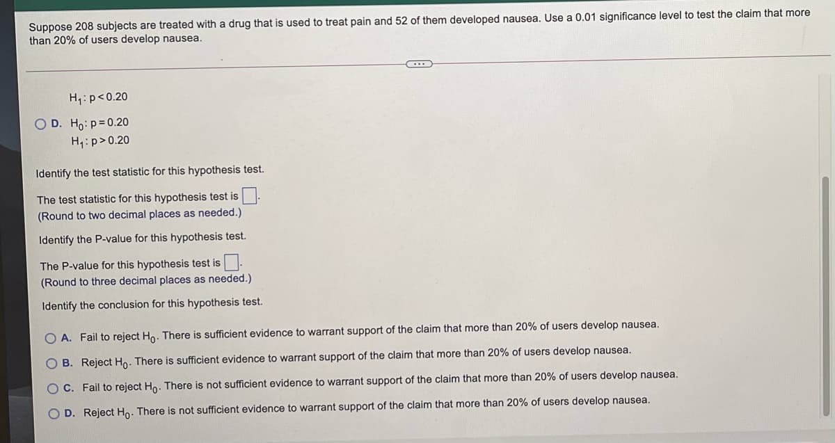 Suppose 208 subjects are treated with a drug that is used to treat pain and 52 of them developed nausea. Use a 0.01 significance level to test the claim that more
than 20% of users develop nausea.
H,:p<0.20
O D. Ho: p=0.20
H,:p>0.20
Identify the test statistic for this hypothesis test.
The test statistic for this hypothesis test is :
(Round to two decimal places as needed.)
Identify the P-value for this hypothesis test.
The P-value for this hypothesis test is
(Round to three decimal places as needed.)
Identify the conclusion for this hypothesis test.
O A. Fail to reject Ho. There is sufficient evidence to warrant support of the claim that more than 20% of users develop nausea.
O B. Reject Ho. There is sufficient evidence to warrant support of the claim that more than 20% of users develop nausea.
O C. Fail to reject Ho. There is not sufficient evidence to warrant support of the claim that more than 20% of users develop nausea.
O D. Reject Ho. There is not sufficient evidence to warrant support of the claim that more than 20% of users develop nausea.
