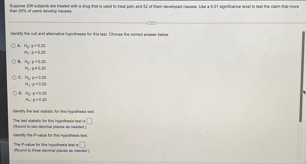 Suppose 208 subjects are treated with a drug that is used to treat pain and 52 of them developed nausea. Use a 0.01 significance level to test the claim that more
than 20% of users develop nausea.
Identify the null and alternative hypotheses for this test. Choose the correct answer below.
O A. Ho: p>0.20
H,:p= 0.20
O B. Ho: p=0.20
H,:p#0.20
O C. Ho: p=0.20
H4:p<0.20
O D. Ho: p=0.20
H,: p>0.20
Identify the test statistic for this hypothesis test.
The test statistic for this hypothesis test is
(Round to two decimal places as needed.)
Identify the P-value for this hypothesis test.
The P-value for this hypothesis test is
(Round to three decimal places as needed.)
