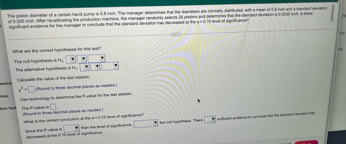 The piston diameter of a certain hand pump is 0.8 inch. The manager determines that the diameters are normally distributed, with a mean of 0.8 inch and a standard deviation
of 0.005 inch. After recalibrating the production machine, the manager randomly selects 26 pistons and determines that the standard deviation is 0.0035 inch. Is there
significant evidence for the manager to conclude that the standard deviation has decreased at the a = 0.10 level of significance?
2%
due
What are the correct hypotheses for this test?
The null hypothesis is Ho
5%
The alternative hypothesis is H;:
Calculate the value of the test statistic.
ources
x = |(Round to three decimal places as needed.)
Lions
Use technology to determine the P-value for the test statistic.
tion Tool
The P-value is.
(Round to three decimal places as needed.)
What is the correct conclusion at the a = 0.10 level of significance?
sufficient evidence to conclude that the standard deviation has
V than the level of significance,
V the null hypothesis. There
Since the P-value is
decreased at the 0.10 level of significance.
