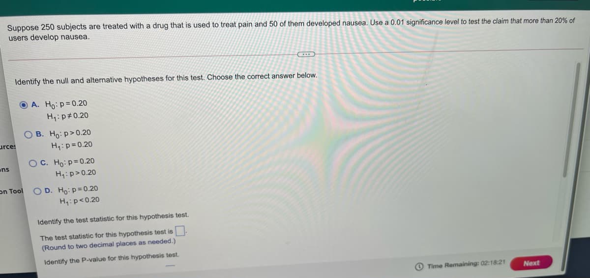 Suppose 250 subjects are treated with a drug that is used to treat pain and 50 of them developed nausea. Use a 0.01 significance level to test the claim that more than 20% of
users develop nausea.
Identify the null and alternative hypotheses for this test. Choose the correct answer below.
O A. Ho: p=0.20
H4:p#0.20
O B. Ho: p>0.20
urces
H1:p=0.20
OC. Ho: p=0.20
ns
H:p>0.20
O D. Ho: p=0.20
H:p<0.20
on Tool
Identify the test statistic for this hypothesis test.
The test statistic for this hypothesis test is
(Round to two decimal places as needed.)
Identify the P-value for this hypothesis test.
Time Remaining: 02:18:21
Next
