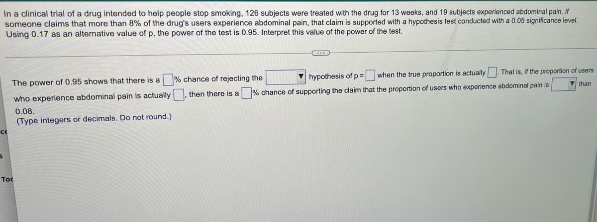 In a clinical trial of a drug intended to help people stop smoking, 126 subjects were treated with the drug for 13 weeks, and 19 subjects experienced abdominal pain. If
someone claims that more than 8% of the drug's users experience abdominal pain, that claim is supported with a hypothesis test conducted with a 0.05 significance level.
Using 0.17 as an alternative value of p, the power of the test is 0.95. Interpret this value of the power of the test.
The power of 0.95 shows that there is a % chance of rejecting the
hypothesis of p = when the true proportion is actually. That is, if the proportion of users
fp%3D
who experience abdominal pain is actually , then there is a
% chance of supporting the claim that the proportion of users who experience abdominal pain is
than
0.08.
(Type integers or decimals. Do not round.)
ce
Toc
