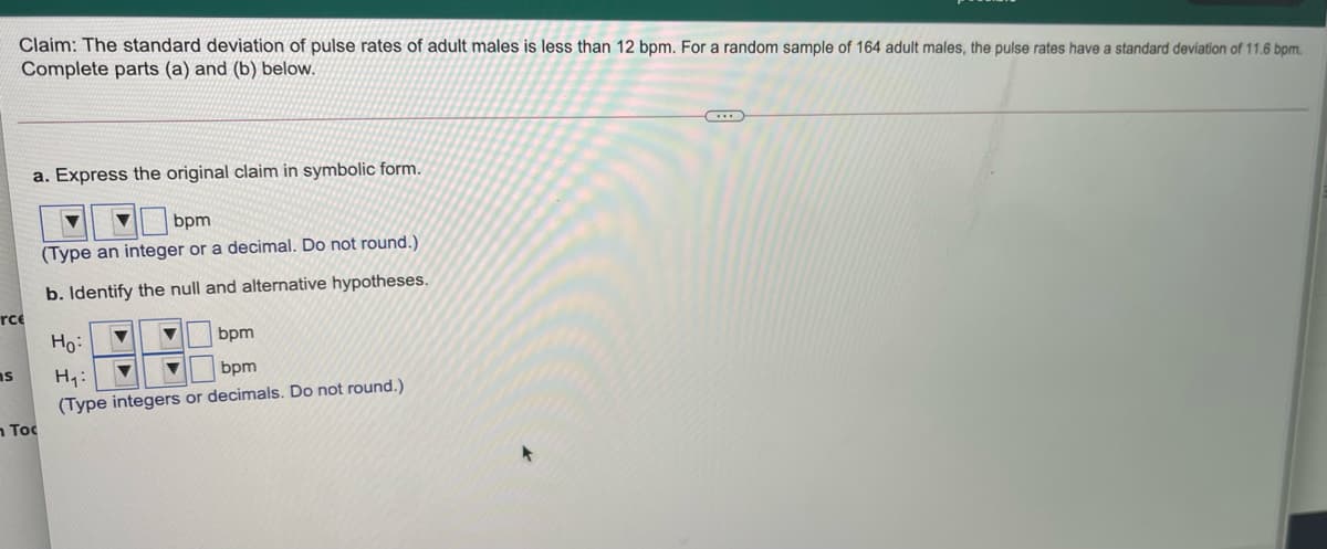 Claim: The standard deviation of pulse rates of adult males is less than 12 bpm. For a random sample of 164 adult males, the pulse rates have a standard deviation of 11.6 bpm.
Complete parts (a) and (b) below.
a. Express the original claim in symbolic form.
bpm
(Type an integer or a decimal. Do not round.)
b. Identify the null and alternative hypotheses.
rce
Ho:
bpm
as
H:
bpm
(Type integers or decimals. Do not round.)
n Toc
