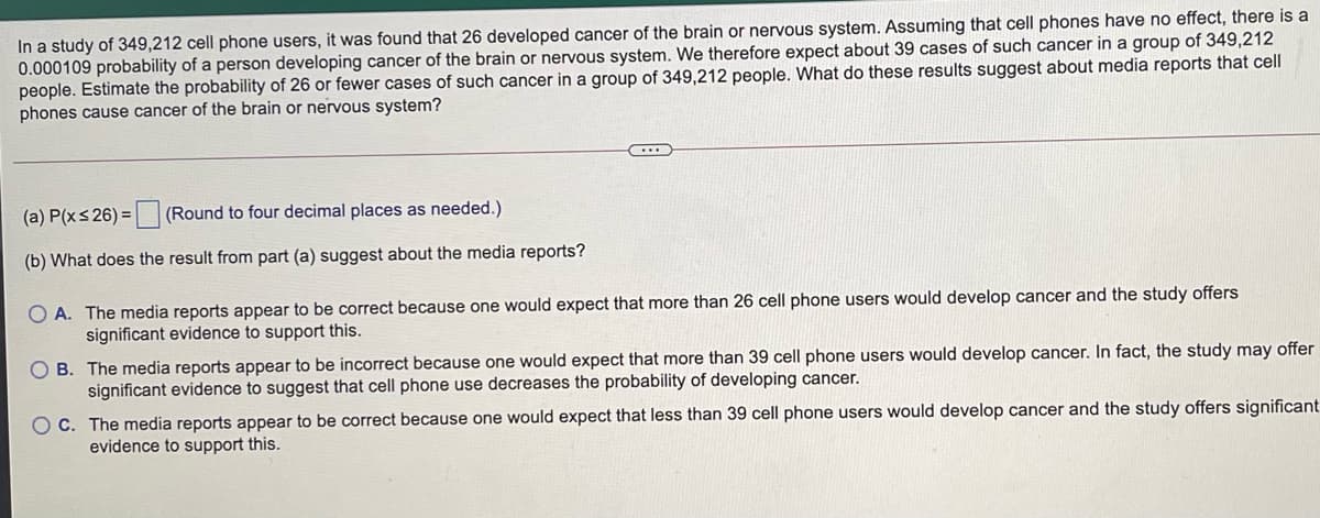 In a study of 349,212 cell phone users, it was found that 26 developed cancer of the brain or nervous system. Assuming that cell phones have no effect, there is a
0.000109 probability of a person developing cancer of the brain or nervous system. We therefore expect about 39 cases of such cancer in a group of 349,212
people. Estimate the probability of 26 or fewer cases of such cancer in a group of 349,212 people. What do these results suggest about media reports that cell
phones cause cancer of the brain or nervous system?
(a) P(xs 26) =
(Round to four decimal places as needed.)
(b) What does the result from part (a) suggest about the media reports?
O A. The media reports appear to be correct because one would expect that more than 26 cell phone users would develop cancer and the study offers
significant evidence to support this.
B. The media reports appear to be incorrect because one would expect that more than 39 cell phone users would develop cancer. In fact, the study may offer
significant evidence to suggest that cell phone use decreases the probability of developing cancer.
O C. The media reports appear to be correct because one would expect that less than 39 cell phone users would develop cancer and the study offers significant
evidence to support this.
