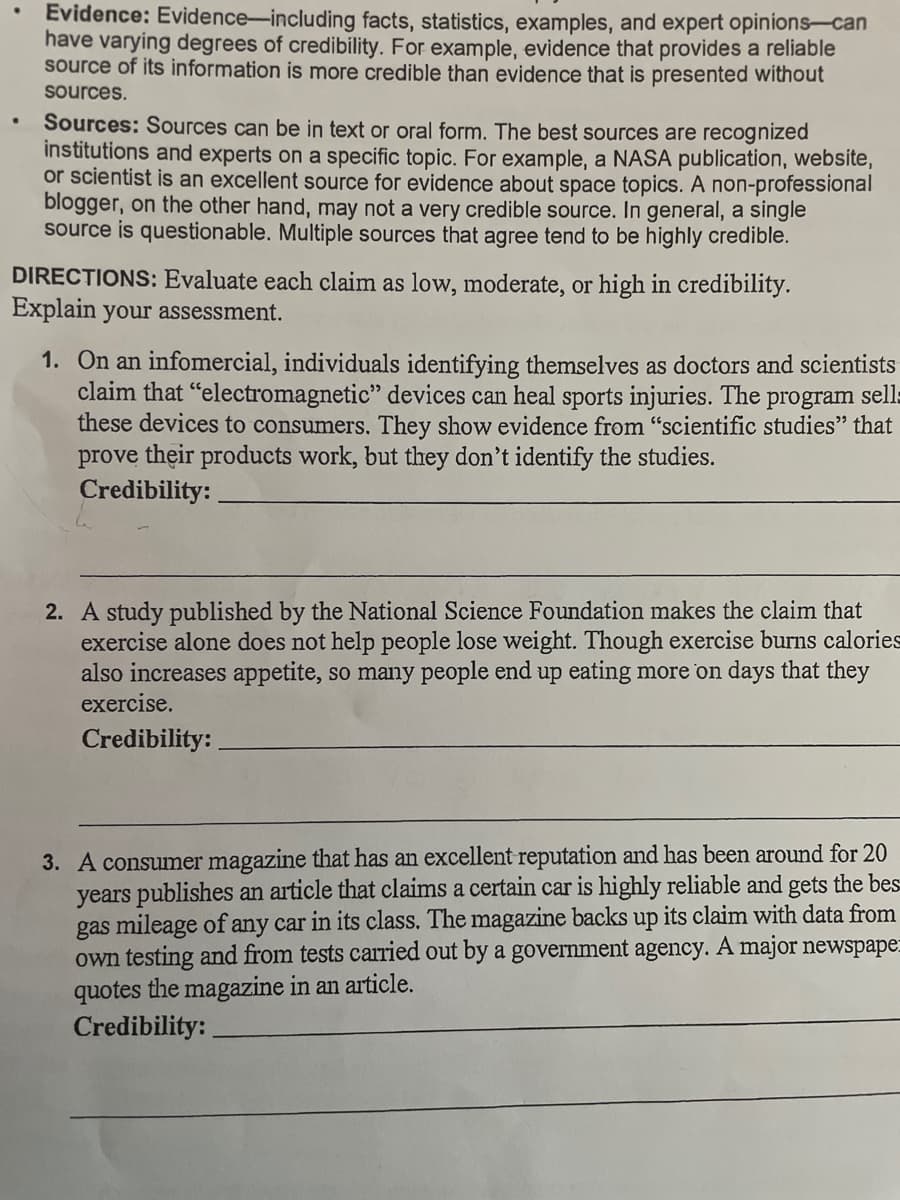 Evidence: Evidence-including facts, statistics, examples, and expert opinions-can
have varying degrees of credibility. For example, evidence that provides a reliable
source of its information is more credible than evidence that is presented without
sources.
Sources: Sources can be in text or oral form. The best sources are recognized
institutions and experts on a specific topic. For example, a NASA publication, website,
or scientist is an excellent source for evidence about space topics. A non-professional
blogger, on the other hand, may not a very credible source. In general, a single
source is questionable. Multiple sources that agree tend to be highly credible.
DIRECTIONS: Evaluate each claim as low, moderate, or high in credibility.
Explain your assessment.
1. On an infomercial, individuals identifying themselves as doctors and scientists
claim that "electromagnetic" devices can heal sports injuries. The program sell:
these devices to consumers. They show evidence from "scientific studies" that
prove their products work, but they don't identify the studies.
Credibility: .
2. A study published by the National Science Foundation makes the claim that
exercise alone does not help people lose weight. Though exercise burns calories
also increases appetite, so many people end up eating more on days that they
exercise.
Credibility:
3. A consumer magazine that has an excellent reputation and has been around for 20
years publishes an article that claims a certain car is highly reliable and gets the bes
gas mileage of any car in its class. The magazine backs up its claim with data from
own testing and from tests carried out by a government agency. A major newspape:
quotes the magazine in an article.
Credibility:
