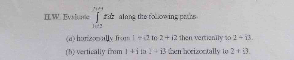 2+13
H.W. Evaluate zdz along the following paths-
1+12
(a) horizontally from 1 + 12 to 2 + 12 then vertically to 2 + 13.
(b) vertically from 1 + i to 1 + i3 then horizontally to 2 + 13.