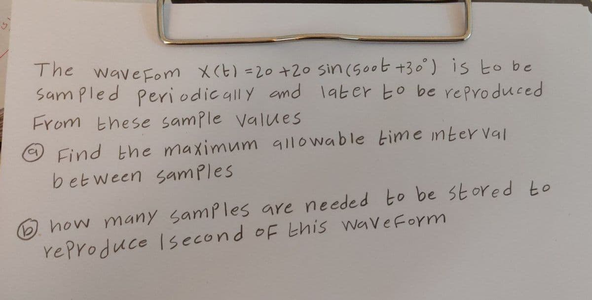 The wave Fom X(t) = 20 +20 sin (500t +30°) is to be
Sampled Periodically and later to be reproduced
From these sample values
Find the maximum allowable time interval
between samples
how many samples are needed to be stored to
reproduce second of this Wave Form