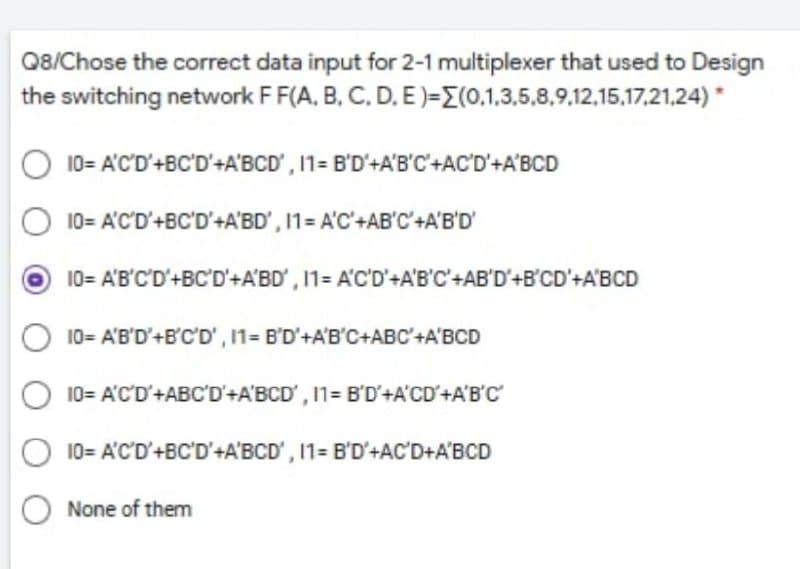 Q8/Chose the correct data input for 2-1 multiplexer that used to Design
the switching network F F(A, B, C, D, E)=E(0.1,3,5,8,9,12,15,17,21,24)*
10= A'C'D'+BC'D'+A'BCD', 11=
10= A'C'D'+BC'D'+A'BD', 11= A'C'+AB'C'+A'B'D'
10= A'B'C'D'+BC'D'+A'BD', 11= A'C'D'+A'B'C'+AB'D'+B'CD'+A'BCD
B'D'+A'B'C'+AC'D'+A'BCD
10= A'B'D'+B'C'D', I1= B'D'+A'B'C+ABC' +A'BCD
10= A'C'D'+ABC'D'+A'BCD', 11= B'D'+A'CD'+A'B'C'
10= A'C'D'+BC'D'+A'BCD', 11= B'D'+AC'D+A'BCD
O None of them
