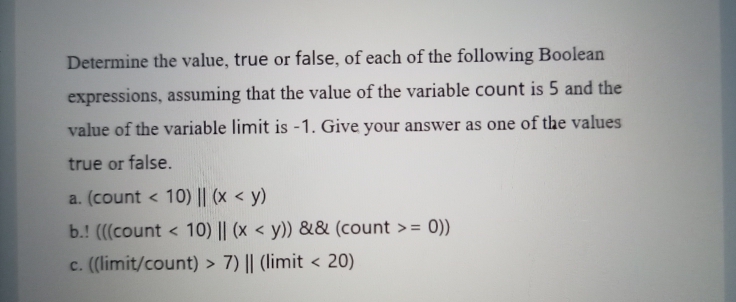 Determine the value, true or false, of each of the following Boolean
expressions, assuming that the value of the variable count is 5 and the
value of the variable limit is -1. Give your answer as one of the values
true or false.
a. (count < 10) || (x < y)
b.! (((count < 10) || (x < y)) && (count >= 0))
c. (limit/count) > 7) || (limit < 20)
