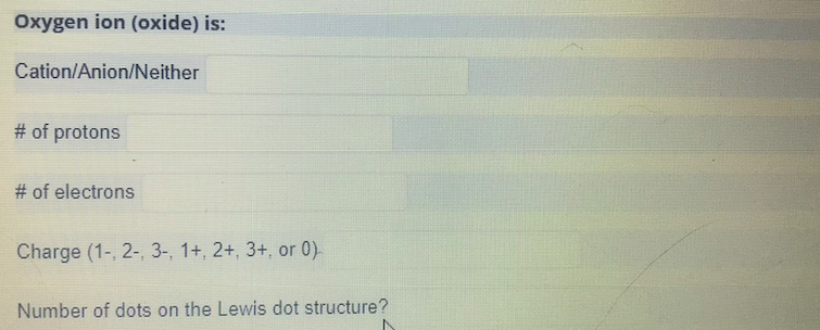 Oxygen ion (oxide) is:
Cation/Anion/Neither
# of protons
# of electrons
Charge (1-, 2-, 3-, 1+, 2+, 3+, or 0)
Number of dots on the Lewis dot structure?
