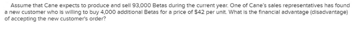 Assume that Cane expects to produce and sell 93,000 Betas during the current year. One of Cane's sales representatives has found
a new customer who is willing to buy 4,000 additional Betas for a price of $42 per unit. What is the financial advantage (disadvantage)
of accepting the new customer's order?
