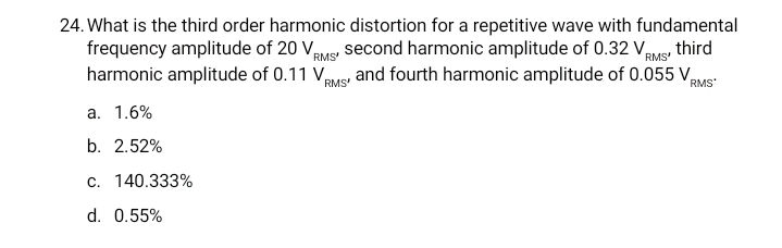 24. What is the third order harmonic distortion for a repetitive wave with fundamental
frequency amplitude of 20 Vaus, second harmonic amplitude of 0.32 Vus, third
RMS'
harmonic amplitude of 0.11 Vus and fourth harmonic amplitude of 0.055 V,
RMS
RMS'
RMS
a. 1.6%
b. 2.52%
c. 140.333%
d. 0.55%
