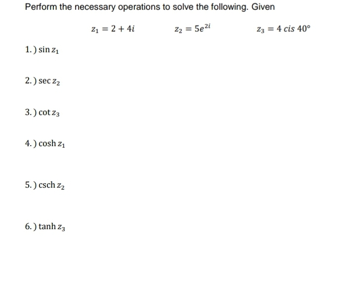 Perform the necessary operations to solve the following. Given
z1 = 2 + 4i
Z2 = 5e2i
Z3 = 4 cis 40°
1.) sin z1
2.) sec z2
3.) cot z3
4.) cosh z1
5.) csch z2
6. ) tanh z3
