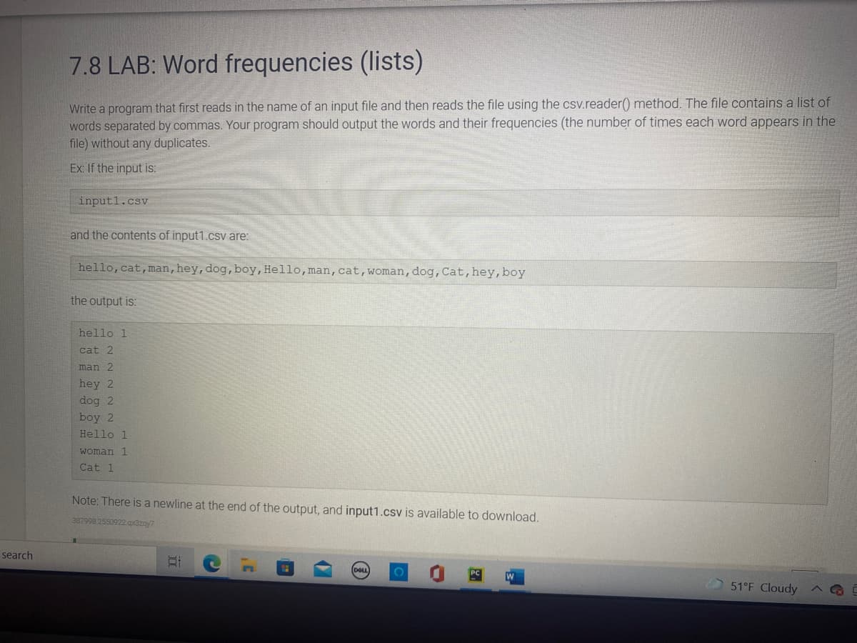 7.8 LAB: Word frequencies (lists)
Write a program that first reads in the name of an input file and then reads the file using the csv.reader() method. The file contains a list of
words separated by commas. Your program should output the words and their frequencies (the number of times each word appears in the
file) without any duplicates.
Ex: If the input is:
inputl.csv
and the contents of input1.cs are:
hello,cat,man,hey,dog,boy,Hello,man,cat,woman, dog, Cat, hey, boy
the output is:
hello 1
cat 2
man 2
hey 2
dog 2
boy 2
Hello 1
woman 1
Cat 1
Note: There is a newline at the end of the output, and input1.csv is available to download.
367998 2550922.ax3zay7
search
DOL
W
51°F Cloudy
