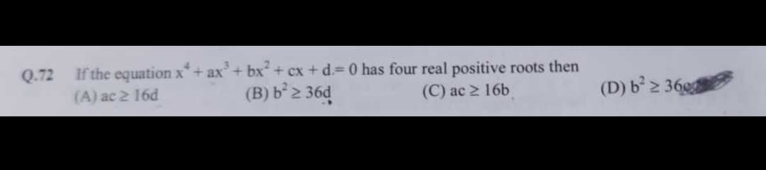 Q.72
If the equation x + ax³ + bx² + cx + d.= 0 has four real positive roots then
(B) b² ≥ 36d
(A) ac ≥ 16d
(D) b² ≥ 360
(C) ac ≥ 16b