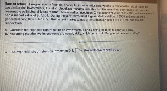 Rate of return Douglas Keel, a financial analyst for Orange Industries, wishes to estimate the rate of return for
two similar-risk investments, X and Y. Douglas's research indicates that the immediate past returns will serve as
reasonable estimates of future returns. A year earlier, investment X had a market value of $12,000, and investment Y
had a market value of $67,000. During the year, investment X generated cash flow of $900 and investment Y
generated cash flow of $7,755. The current market values of investments X and Y are $12,809 and $67,000,
respectively.
a. Calculate the expected rate of return on investments X and Y using the most recent year's data.
b. Assuming that the two investments are equally risky, which one should Douglas recommend? Why?
a. The expected rate of return on investment X is% (Round to two decimal places)