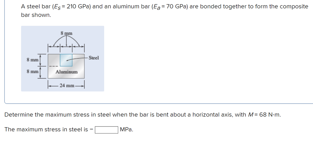 A steel bar (Es= 210 GPa) and an aluminum bar (Ea = 70 GPa) are bonded together to form the composite
bar shown.
8 mm
8 mm
8 mm
Aluminum
24 mm
Steel
Determine the maximum stress in steel when the bar is bent about a horizontal axis, with M= 68 N.m.
The maximum stress in steel is
MPa.