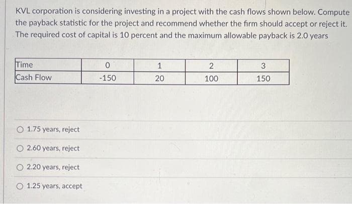 KVL corporation is considering investing in a project with the cash flows shown below. Compute
the payback statistic for the project and recommend whether the firm should accept or reject it.
The required cost of capital is 10 percent and the maximum allowable payback is 2.0 years
Time
Cash Flow
O 1.75 years, reject
O2.60 years, reject
O 2.20 years, reject
O 1.25 years, accept
0
-150
1
20
2
100
3
150