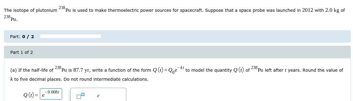 238
Pu is used to make thermoelectric power sources for spacecraft. Suppose that a space probe was launched in 2012 with 2.0 kg of
The isotope of plutonium
238 pu-
Part: 0 / 2
Part 1 of 2
238.
Pu left after t years. Round the value of
-kt
to model the quantity Q (t) of
(a) If the half-life of °Pu is 87.7 yr, write a function of the form Q (t) = Qe
k to five decimal places. Do not round intermediate calculations.
- 0.008t
Q (t) = e
e
