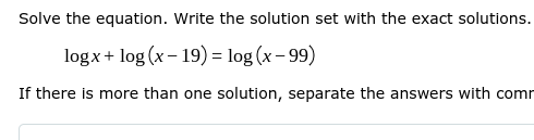 Solve the equation. Write the solution set with the exact solutions.
logx+ log (x - 19) = log (x– 99)
If there is more than one solution, separate the answers with comr

