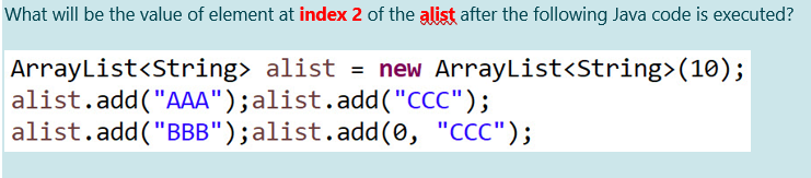 What will be the value of element at index 2 of the alist after the following Java code is executed?
ArrayList<String> alist = new ArrayList<String>(10);
alist.add("AAA");alist.add("CCC");
alist.add("BBB");alist.add(0, "CCC");
