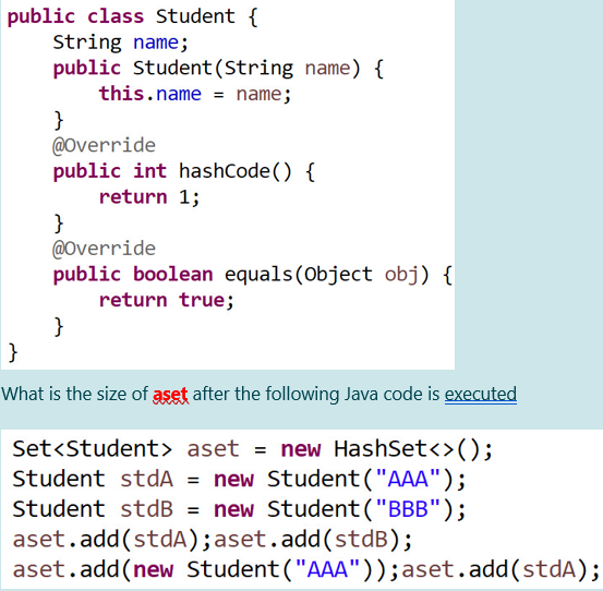 public class Student {
String name;
public Student (String name) {
this.name = name;
}
@Override
public int hashCode() {
return 1;
}
@Override
public boolean equals (Object obj) {
return true;
}
}
What is the size of aset after the following Java code is executed
Set<Student> aset = new HashSet<>();
Student stdA = new Student("AAA");
Student stdB = new Student("BBB");
aset.add(stdA);aset.add(stdB);
aset.add(new Student("AAA"));aset.add(stdA);

